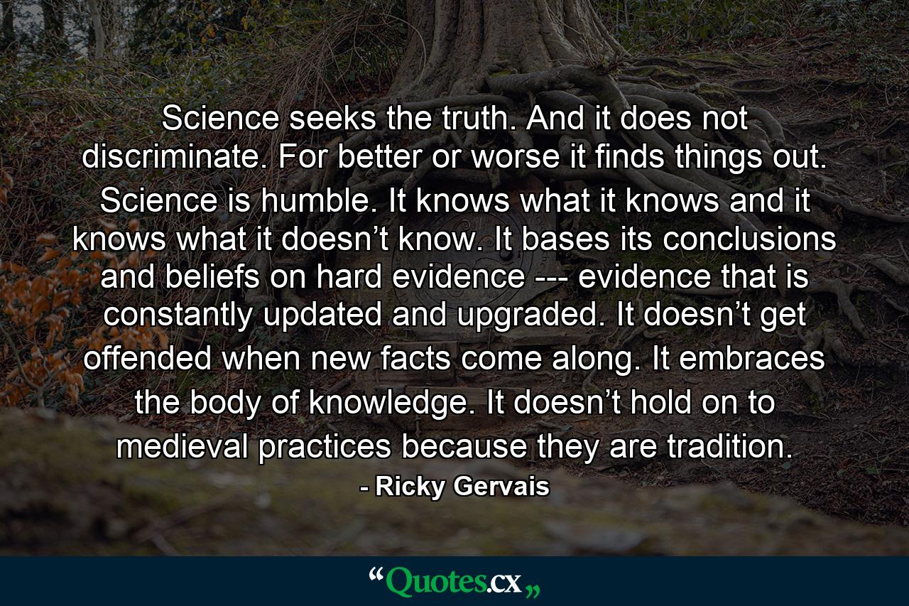 Science seeks the truth. And it does not discriminate. For better or worse it finds things out. Science is humble. It knows what it knows and it knows what it doesn’t know. It bases its conclusions and beliefs on hard evidence -­- evidence that is constantly updated and upgraded. It doesn’t get offended when new facts come along. It embraces the body of knowledge. It doesn’t hold on to medieval practices because they are tradition. - Quote by Ricky Gervais