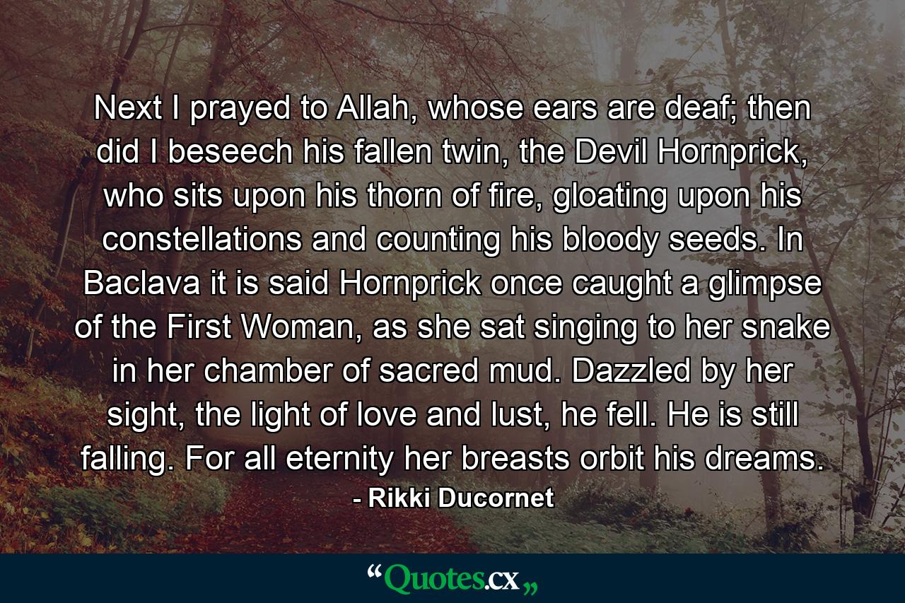 Next I prayed to Allah, whose ears are deaf; then did I beseech his fallen twin, the Devil Hornprick, who sits upon his thorn of fire, gloating upon his constellations and counting his bloody seeds. In Baclava it is said Hornprick once caught a glimpse of the First Woman, as she sat singing to her snake in her chamber of sacred mud. Dazzled by her sight, the light of love and lust, he fell. He is still falling. For all eternity her breasts orbit his dreams. - Quote by Rikki Ducornet