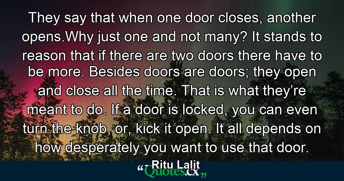 They say that when one door closes, another opens.Why just one and not many? It stands to reason that if there are two doors there have to be more. Besides doors are doors; they open and close all the time. That is what they’re meant to do. If a door is locked, you can even turn the knob, or, kick it open. It all depends on how desperately you want to use that door. - Quote by Ritu Lalit