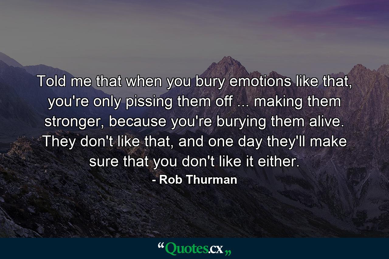 Told me that when you bury emotions like that, you're only pissing them off ... making them stronger, because you're burying them alive. They don't like that, and one day they'll make sure that you don't like it either. - Quote by Rob Thurman