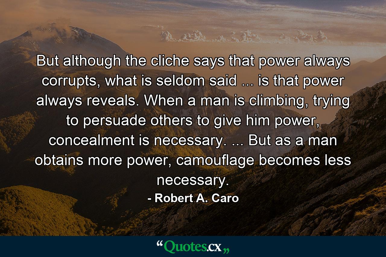 But although the cliche says that power always corrupts, what is seldom said ... is that power always reveals. When a man is climbing, trying to persuade others to give him power, concealment is necessary. ... But as a man obtains more power, camouflage becomes less necessary. - Quote by Robert A. Caro