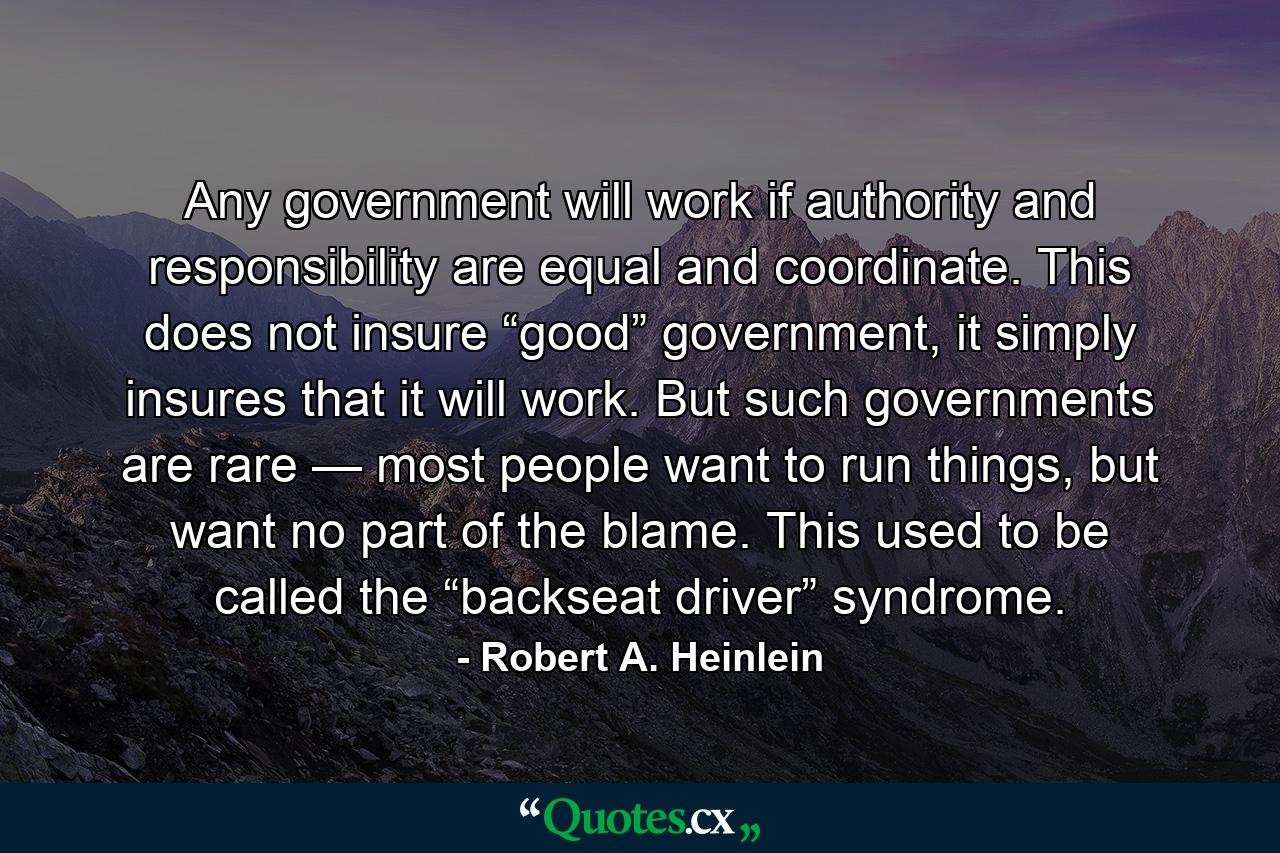 Any government will work if authority and responsibility are equal and coordinate. This does not insure “good” government, it simply insures that it will work. But such governments are rare — most people want to run things, but want no part of the blame. This used to be called the “backseat driver” syndrome. - Quote by Robert A. Heinlein