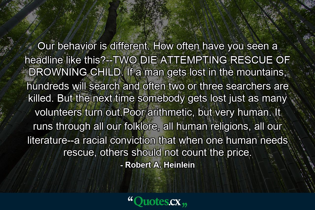 Our behavior is different. How often have you seen a headline like this?--TWO DIE ATTEMPTING RESCUE OF DROWNING CHILD. If a man gets lost in the mountains, hundreds will search and often two or three searchers are killed. But the next time somebody gets lost just as many volunteers turn out.Poor arithmetic, but very human. It runs through all our folklore, all human religions, all our literature--a racial conviction that when one human needs rescue, others should not count the price. - Quote by Robert A. Heinlein