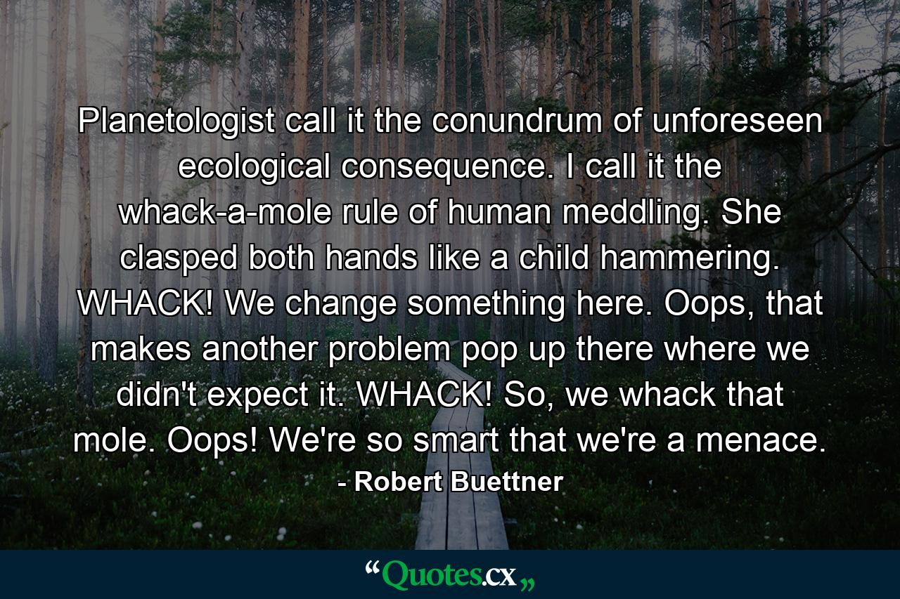 Planetologist call it the conundrum of unforeseen ecological consequence. I call it the whack-a-mole rule of human meddling. She clasped both hands like a child hammering. WHACK! We change something here. Oops, that makes another problem pop up there where we didn't expect it. WHACK! So, we whack that mole. Oops! We're so smart that we're a menace. - Quote by Robert Buettner