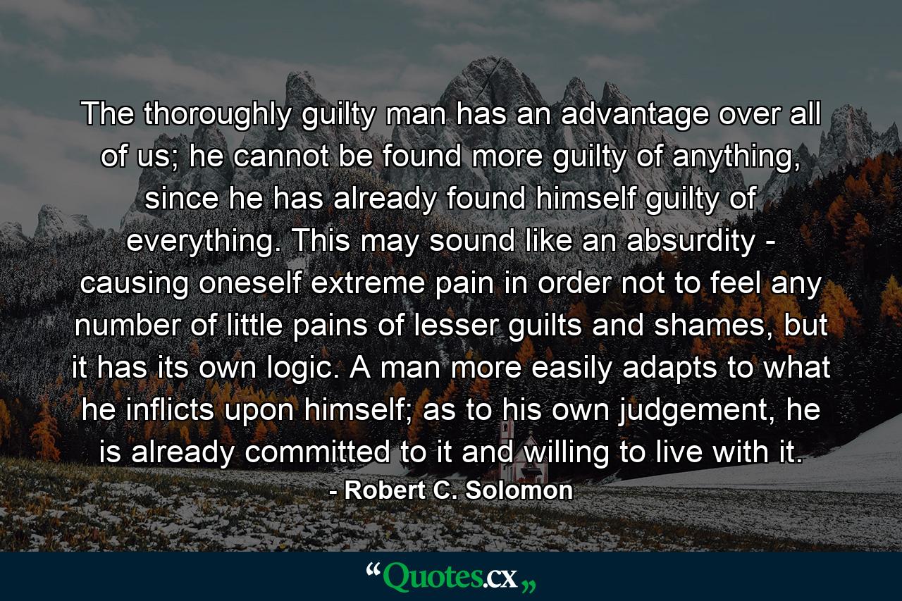 The thoroughly guilty man has an advantage over all of us; he cannot be found more guilty of anything, since he has already found himself guilty of everything. This may sound like an absurdity - causing oneself extreme pain in order not to feel any number of little pains of lesser guilts and shames, but it has its own logic. A man more easily adapts to what he inflicts upon himself; as to his own judgement, he is already committed to it and willing to live with it. - Quote by Robert C. Solomon