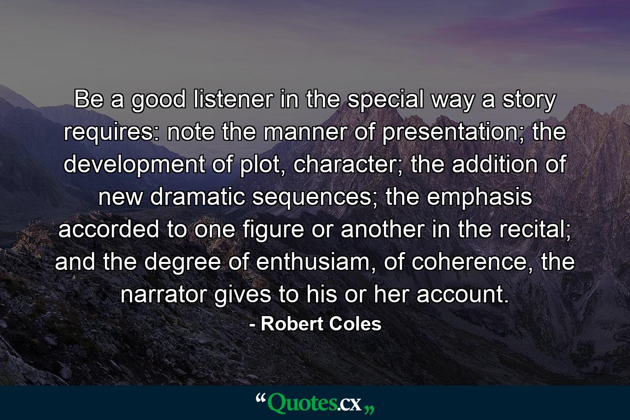 Be a good listener in the special way a story requires: note the manner of presentation; the development of plot, character; the addition of new dramatic sequences; the emphasis accorded to one figure or another in the recital; and the degree of enthusiam, of coherence, the narrator gives to his or her account. - Quote by Robert Coles