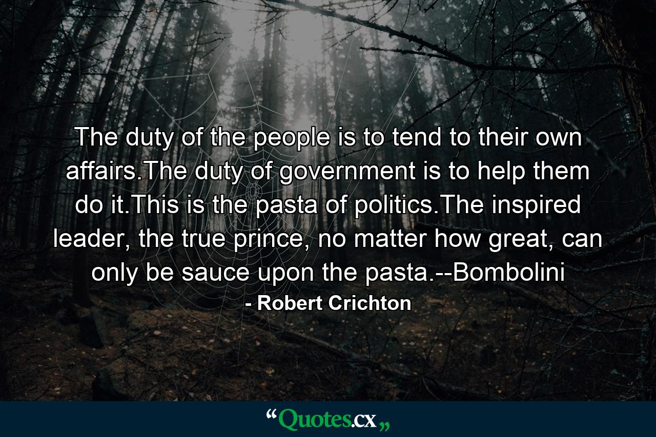 The duty of the people is to tend to their own affairs.The duty of government is to help them do it.This is the pasta of politics.The inspired leader, the true prince, no matter how great, can only be sauce upon the pasta.--Bombolini - Quote by Robert Crichton