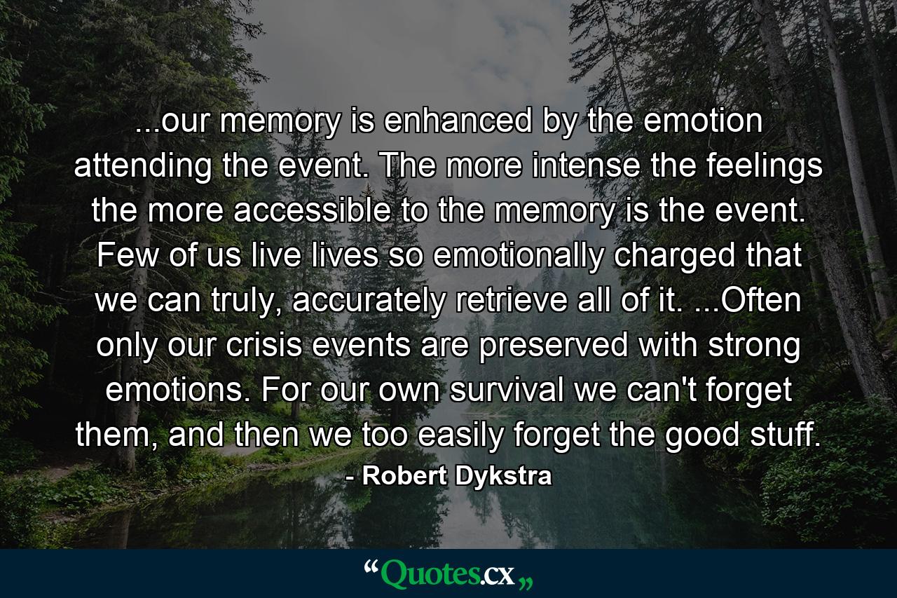 ...our memory is enhanced by the emotion attending the event. The more intense the feelings the more accessible to the memory is the event. Few of us live lives so emotionally charged that we can truly, accurately retrieve all of it. ...Often only our crisis events are preserved with strong emotions. For our own survival we can't forget them, and then we too easily forget the good stuff. - Quote by Robert Dykstra