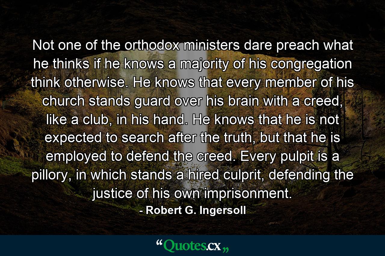 Not one of the orthodox ministers dare preach what he thinks if he knows a majority of his congregation think otherwise. He knows that every member of his church stands guard over his brain with a creed, like a club, in his hand. He knows that he is not expected to search after the truth, but that he is employed to defend the creed. Every pulpit is a pillory, in which stands a hired culprit, defending the justice of his own imprisonment. - Quote by Robert G. Ingersoll