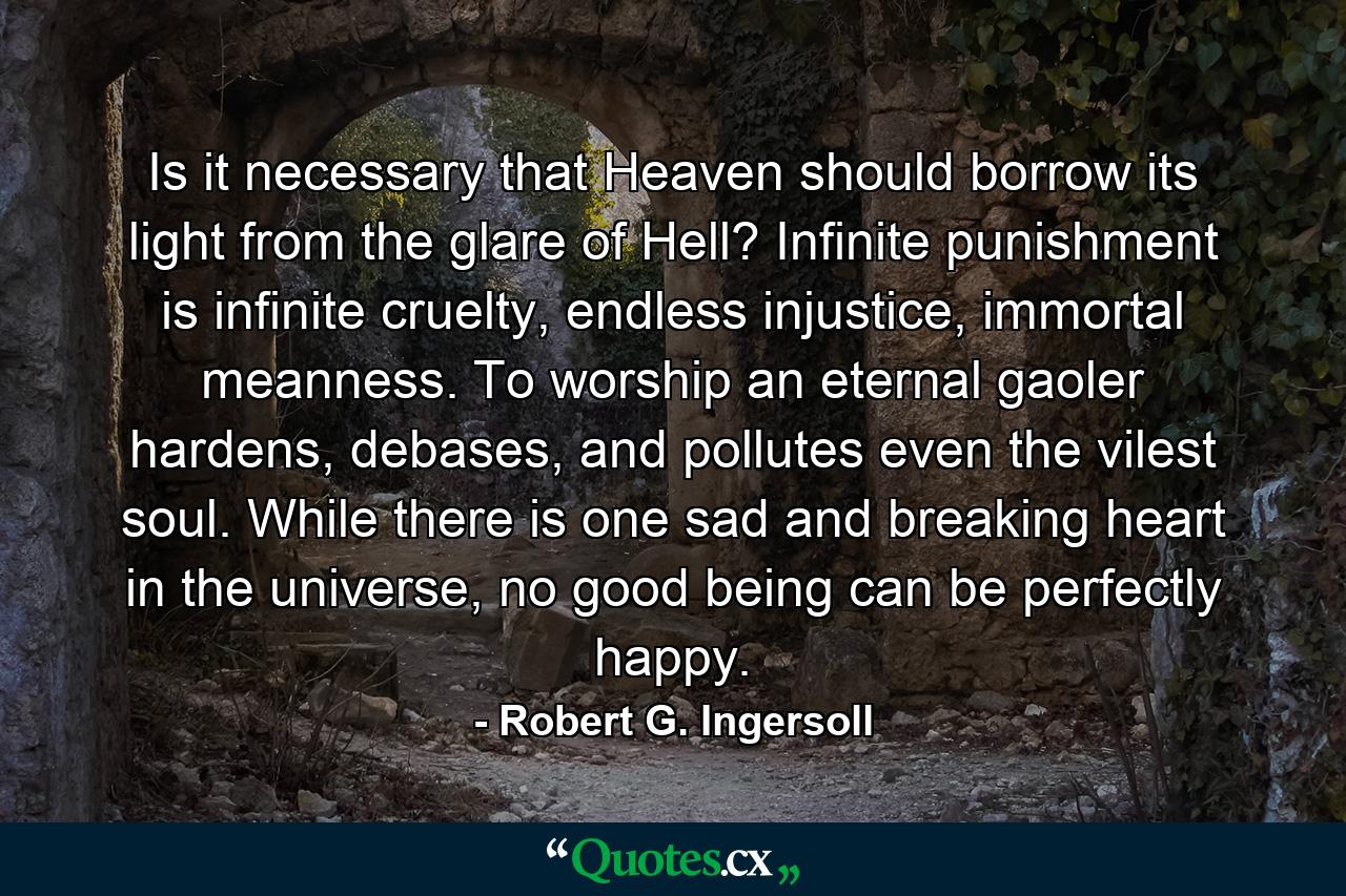 Is it necessary that Heaven should borrow its light from the glare of Hell? Infinite punishment is infinite cruelty, endless injustice, immortal meanness. To worship an eternal gaoler hardens, debases, and pollutes even the vilest soul. While there is one sad and breaking heart in the universe, no good being can be perfectly happy. - Quote by Robert G. Ingersoll