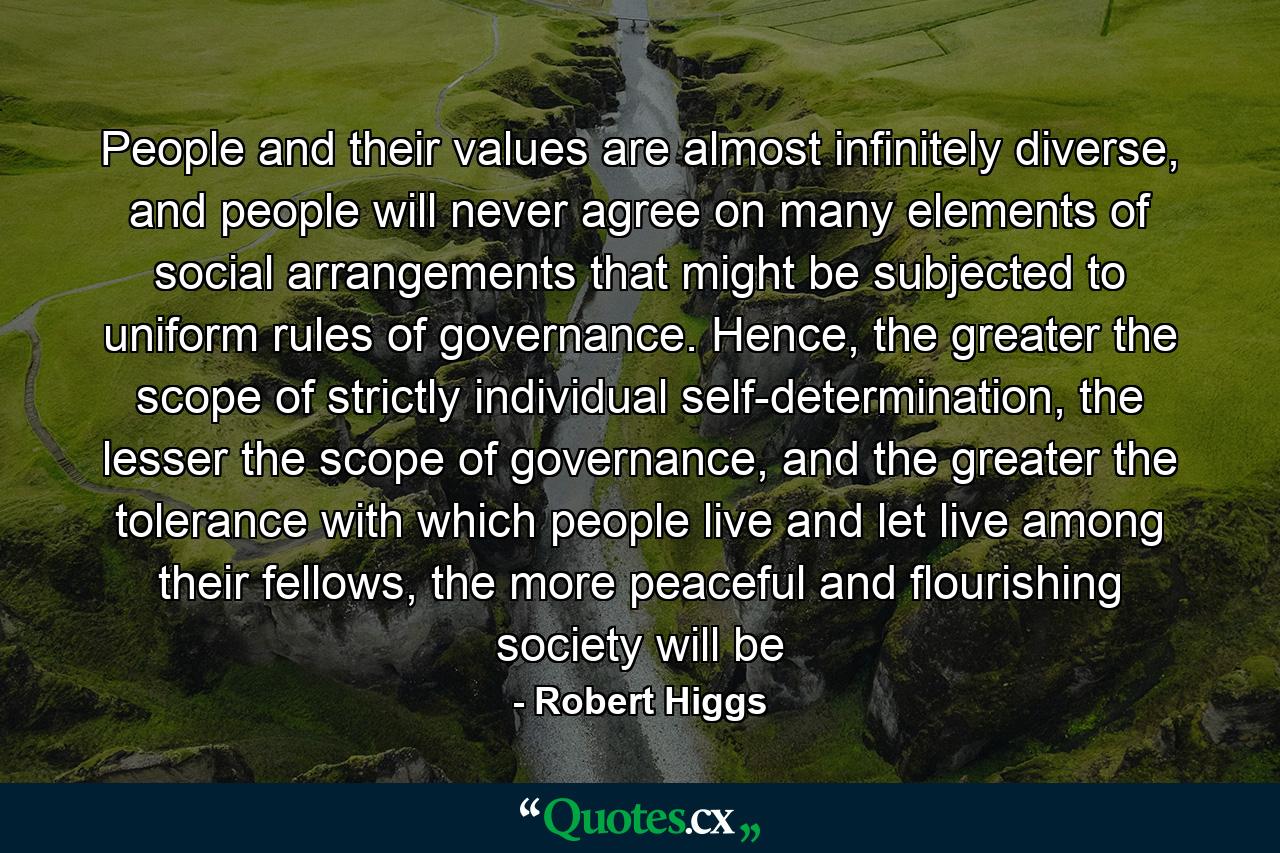 People and their values are almost infinitely diverse, and people will never agree on many elements of social arrangements that might be subjected to uniform rules of governance. Hence, the greater the scope of strictly individual self-determination, the lesser the scope of governance, and the greater the tolerance with which people live and let live among their fellows, the more peaceful and flourishing society will be - Quote by Robert Higgs