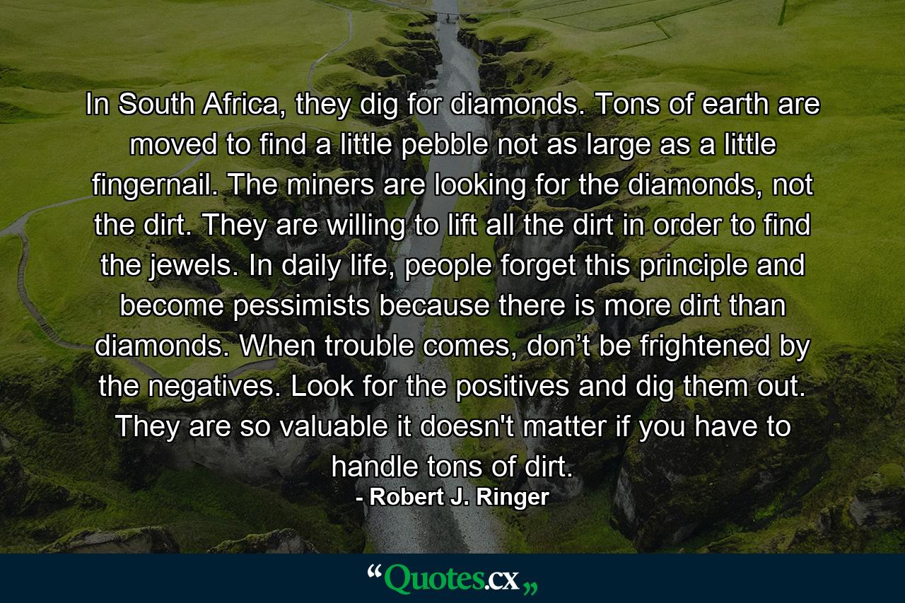 In South Africa, they dig for diamonds. Tons of earth are moved to find a little pebble not as large as a little fingernail. The miners are looking for the diamonds, not the dirt. They are willing to lift all the dirt in order to find the jewels. In daily life, people forget this principle and become pessimists because there is more dirt than diamonds. When trouble comes, don’t be frightened by the negatives. Look for the positives and dig them out. They are so valuable it doesn't matter if you have to handle tons of dirt. - Quote by Robert J. Ringer