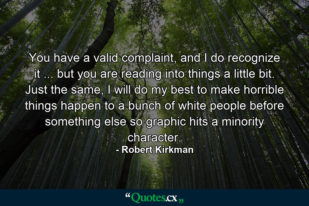 You have a valid complaint, and I do recognize it ... but you are reading into things a little bit. Just the same, I will do my best to make horrible things happen to a bunch of white people before something else so graphic hits a minority character. - Quote by Robert Kirkman