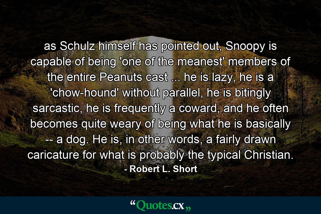 as Schulz himself has pointed out, Snoopy is capable of being 'one of the meanest' members of the entire Peanuts cast ... he is lazy, he is a 'chow-hound' without parallel, he is bitingly sarcastic, he is frequently a coward, and he often becomes quite weary of being what he is basically -- a dog. He is, in other words, a fairly drawn caricature for what is probably the typical Christian. - Quote by Robert L. Short