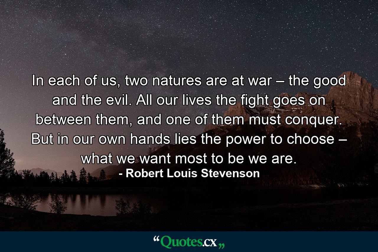 In each of us, two natures are at war – the good and the evil. All our lives the fight goes on between them, and one of them must conquer. But in our own hands lies the power to choose – what we want most to be we are. - Quote by Robert Louis Stevenson