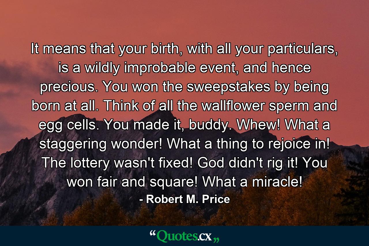 It means that your birth, with all your particulars, is a wildly improbable event, and hence precious. You won the sweepstakes by being born at all. Think of all the wallflower sperm and egg cells. You made it, buddy. Whew! What a staggering wonder! What a thing to rejoice in! The lottery wasn't fixed! God didn't rig it! You won fair and square! What a miracle! - Quote by Robert M. Price