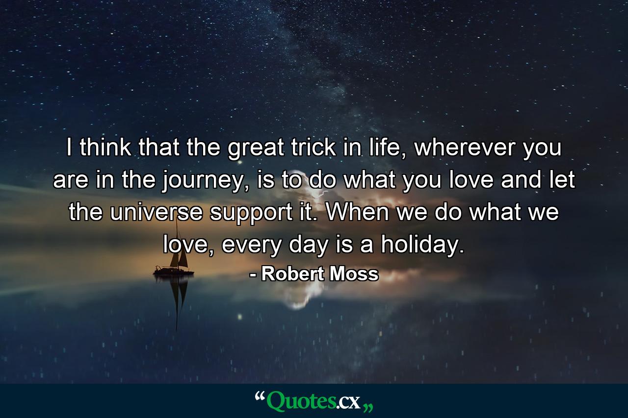 I think that the great trick in life, wherever you are in the journey, is to do what you love and let the universe support it. When we do what we love, every day is a holiday. - Quote by Robert Moss