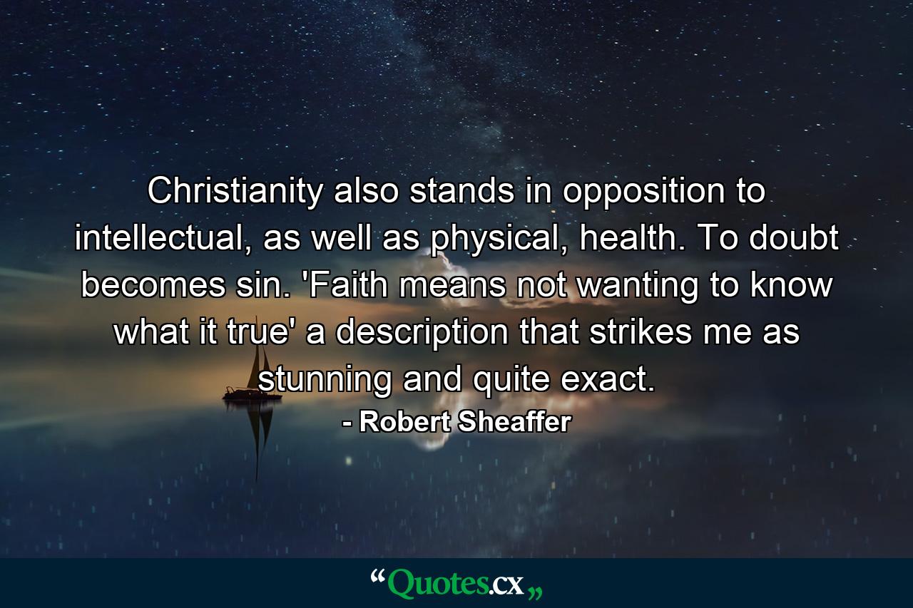 Christianity also stands in opposition to intellectual, as well as physical, health. To doubt becomes sin. 'Faith means not wanting to know what it true' a description that strikes me as stunning and quite exact. - Quote by Robert Sheaffer