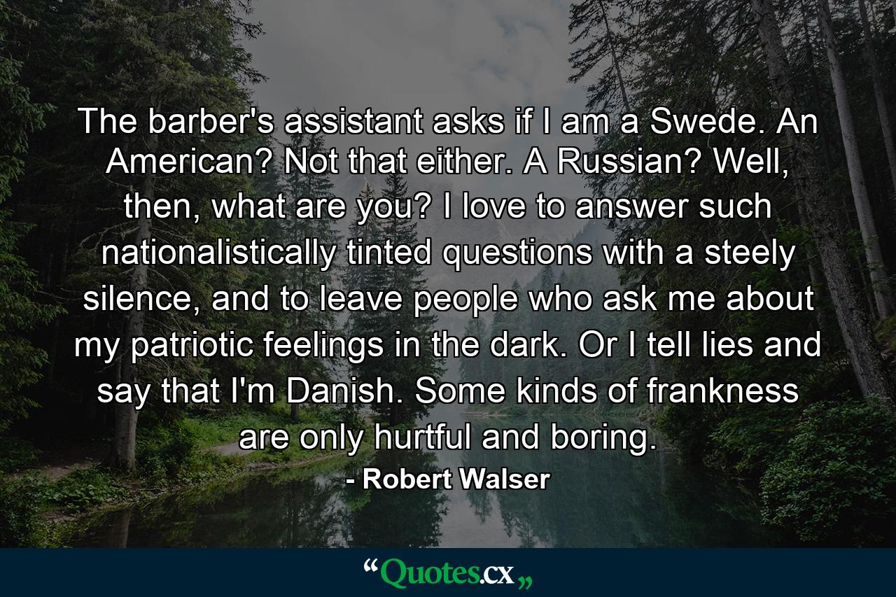 The barber's assistant asks if I am a Swede. An American? Not that either. A Russian? Well, then, what are you? I love to answer such nationalistically tinted questions with a steely silence, and to leave people who ask me about my patriotic feelings in the dark. Or I tell lies and say that I'm Danish. Some kinds of frankness are only hurtful and boring. - Quote by Robert Walser