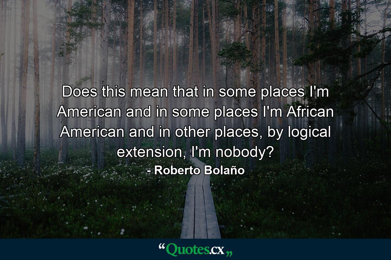 Does this mean that in some places I'm American and in some places I'm African American and in other places, by logical extension, I'm nobody? - Quote by Roberto Bolaño