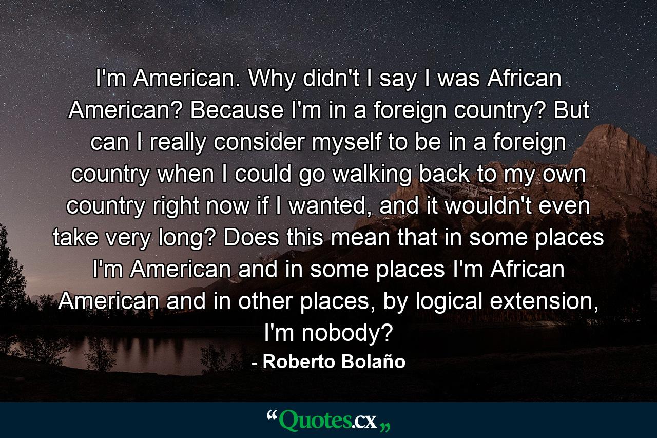 I'm American. Why didn't I say I was African American? Because I'm in a foreign country? But can I really consider myself to be in a foreign country when I could go walking back to my own country right now if I wanted, and it wouldn't even take very long? Does this mean that in some places I'm American and in some places I'm African American and in other places, by logical extension, I'm nobody? - Quote by Roberto Bolaño