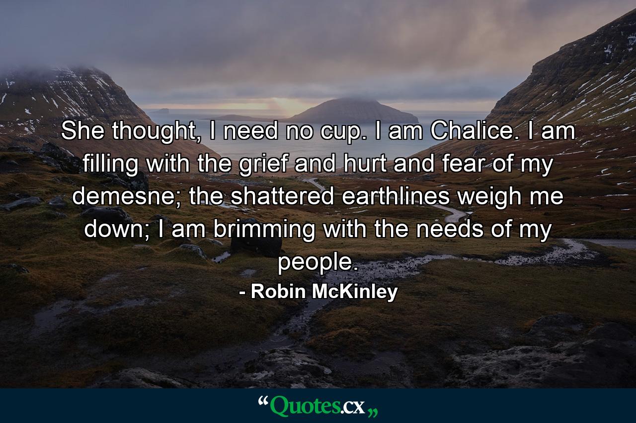 She thought, I need no cup. I am Chalice. I am filling with the grief and hurt and fear of my demesne; the shattered earthlines weigh me down; I am brimming with the needs of my people. - Quote by Robin McKinley