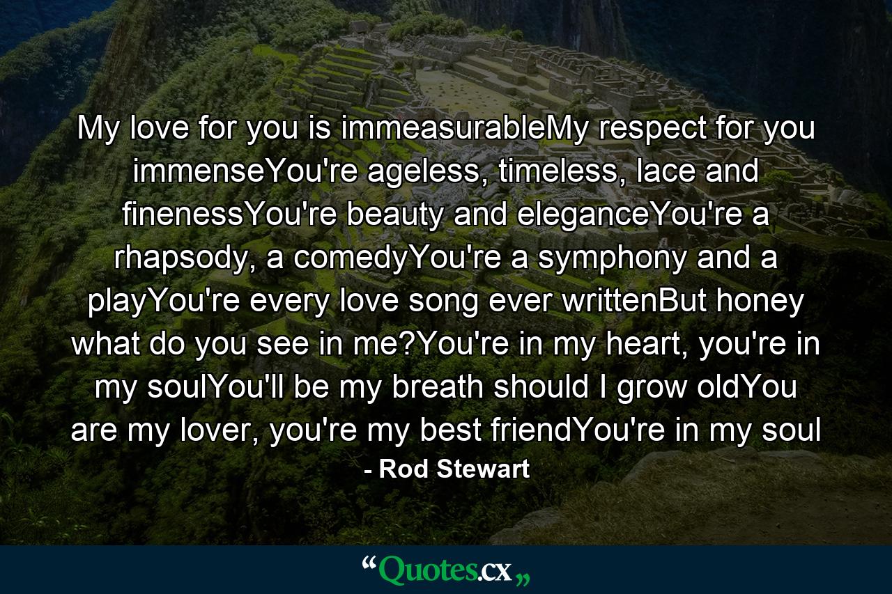 My love for you is immeasurableMy respect for you immenseYou're ageless, timeless, lace and finenessYou're beauty and eleganceYou're a rhapsody, a comedyYou're a symphony and a playYou're every love song ever writtenBut honey what do you see in me?You're in my heart, you're in my soulYou'll be my breath should I grow oldYou are my lover, you're my best friendYou're in my soul - Quote by Rod Stewart