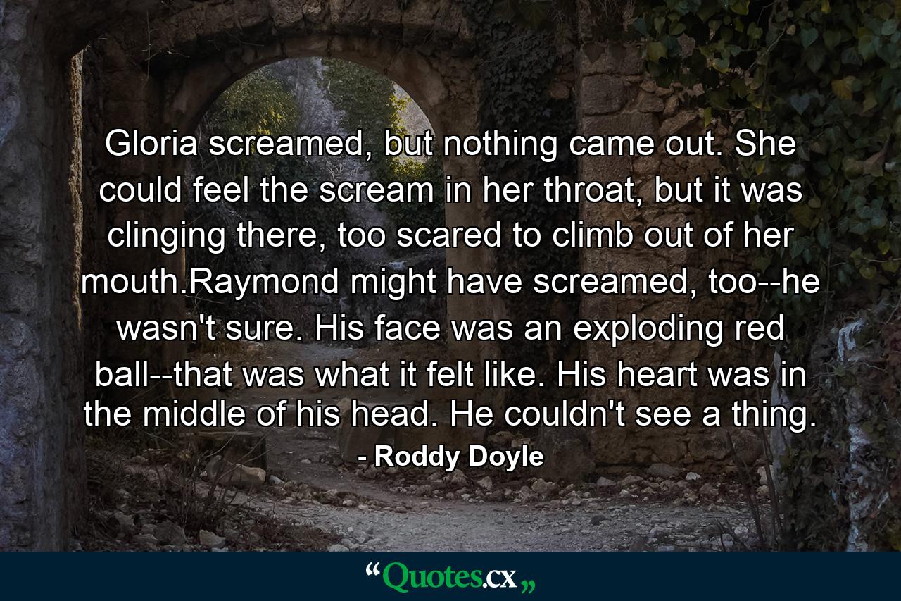 Gloria screamed, but nothing came out. She could feel the scream in her throat, but it was clinging there, too scared to climb out of her mouth.Raymond might have screamed, too--he wasn't sure. His face was an exploding red ball--that was what it felt like. His heart was in the middle of his head. He couldn't see a thing. - Quote by Roddy Doyle