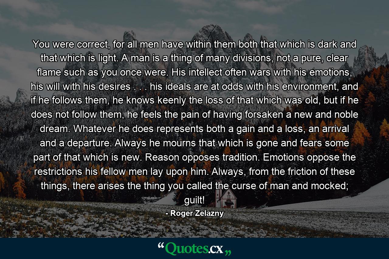 You were correct, for all men have within them both that which is dark and that which is light. A man is a thing of many divisions, not a pure, clear flame such as you once were. His intellect often wars with his emotions, his will with his desires . . . his ideals are at odds with his environment, and if he follows them, he knows keenly the loss of that which was old, but if he does not follow them, he feels the pain of having forsaken a new and noble dream. Whatever he does represents both a gain and a loss, an arrival and a departure. Always he mourns that which is gone and fears some part of that which is new. Reason opposes tradition. Emotions oppose the restrictions his fellow men lay upon him. Always, from the friction of these things, there arises the thing you called the curse of man and mocked; guilt! - Quote by Roger Zelazny