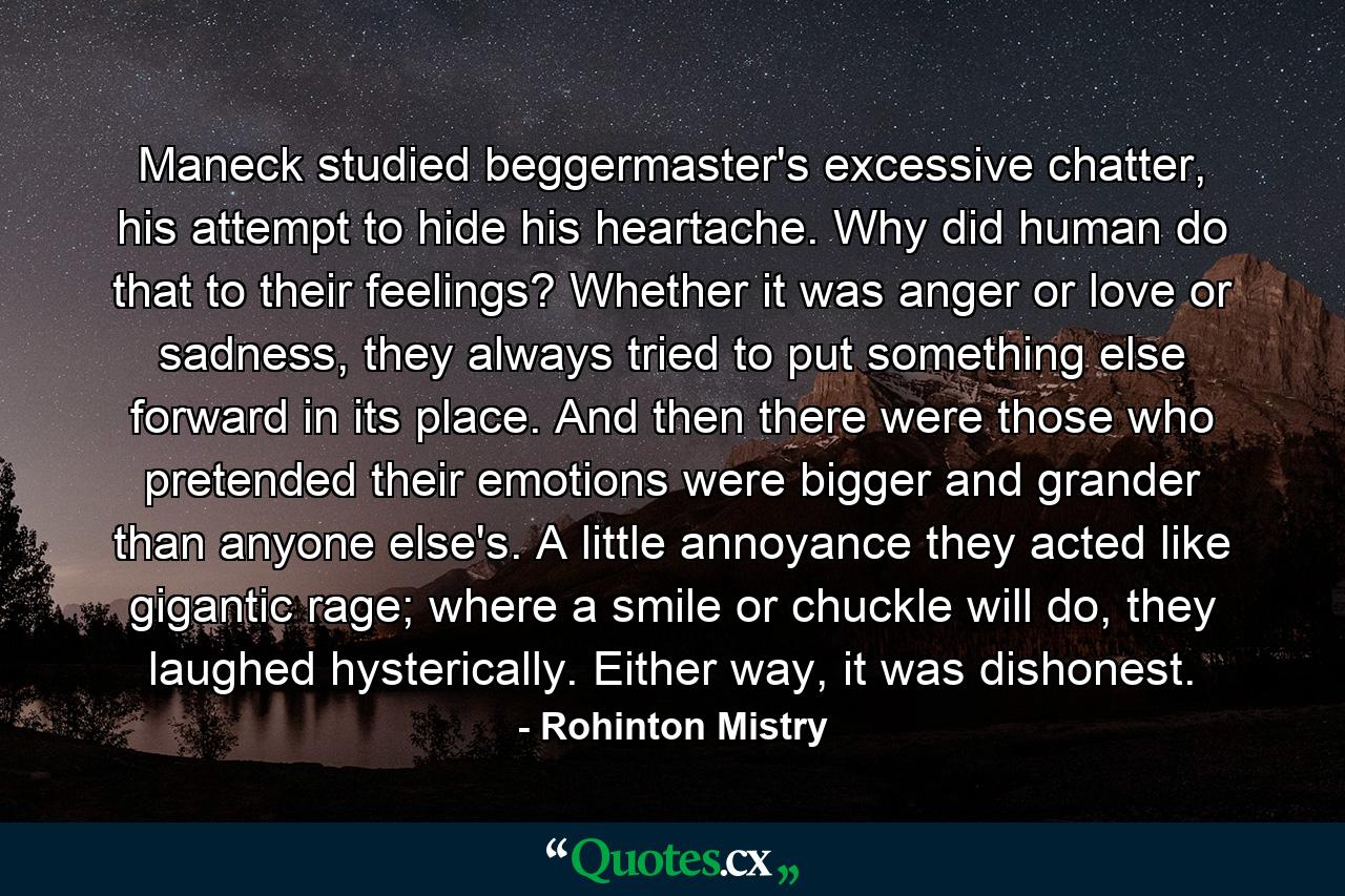 Maneck studied beggermaster's excessive chatter, his attempt to hide his heartache. Why did human do that to their feelings? Whether it was anger or love or sadness, they always tried to put something else forward in its place. And then there were those who pretended their emotions were bigger and grander than anyone else's. A little annoyance they acted like gigantic rage; where a smile or chuckle will do, they laughed hysterically. Either way, it was dishonest. - Quote by Rohinton Mistry