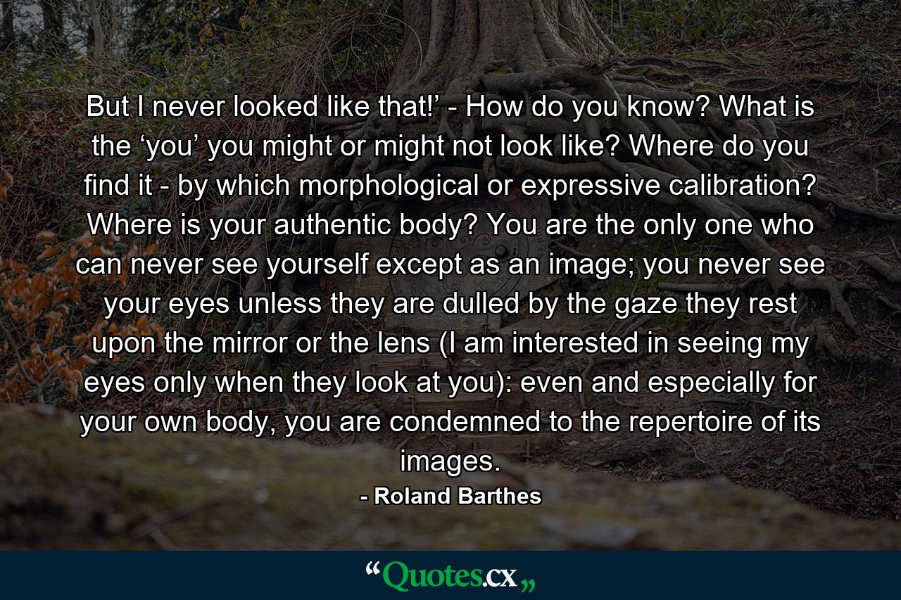 But I never looked like that!’ - How do you know? What is the ‘you’ you might or might not look like? Where do you find it - by which morphological or expressive calibration? Where is your authentic body? You are the only one who can never see yourself except as an image; you never see your eyes unless they are dulled by the gaze they rest upon the mirror or the lens (I am interested in seeing my eyes only when they look at you): even and especially for your own body, you are condemned to the repertoire of its images. - Quote by Roland Barthes