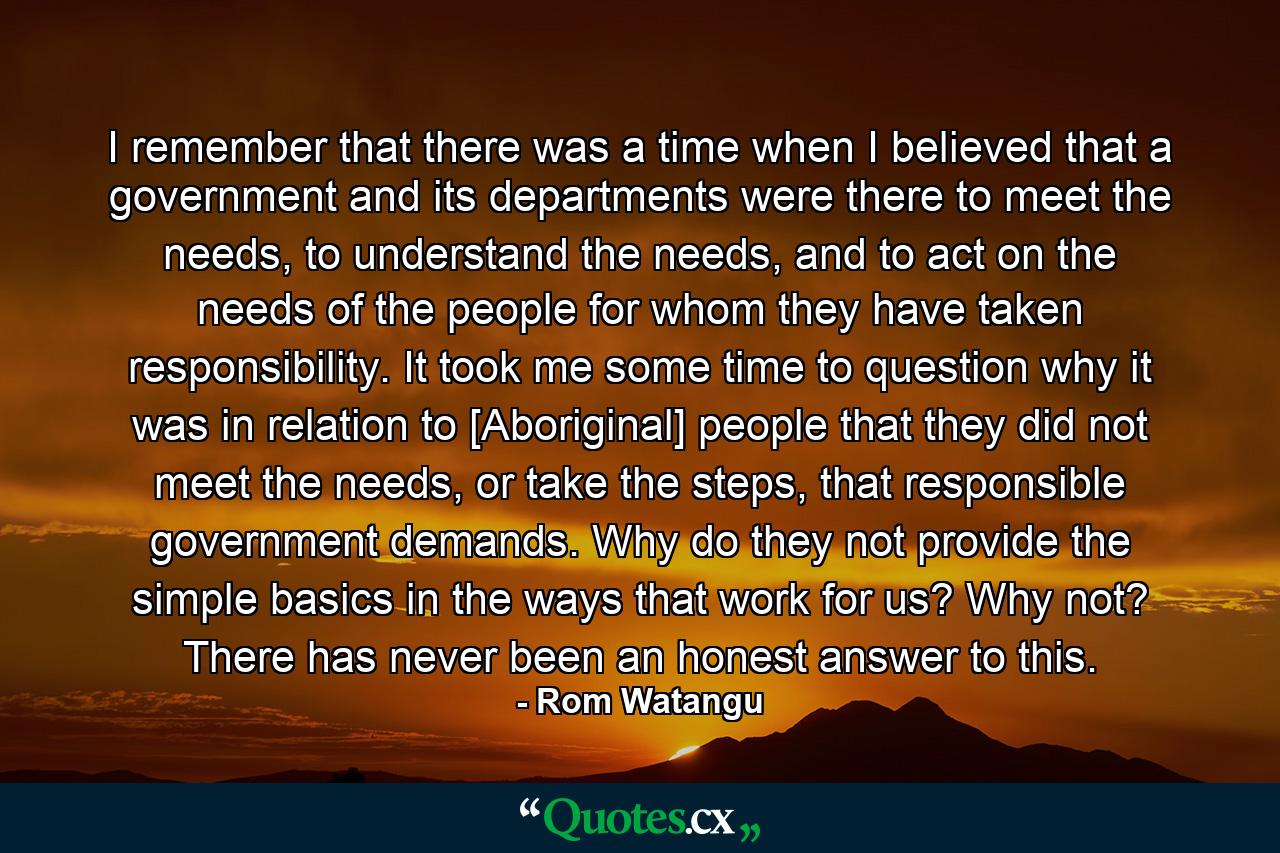 I remember that there was a time when I believed that a government and its departments were there to meet the needs, to understand the needs, and to act on the needs of the people for whom they have taken responsibility. It took me some time to question why it was in relation to [Aboriginal] people that they did not meet the needs, or take the steps, that responsible government demands. Why do they not provide the simple basics in the ways that work for us? Why not? There has never been an honest answer to this. - Quote by Rom Watangu