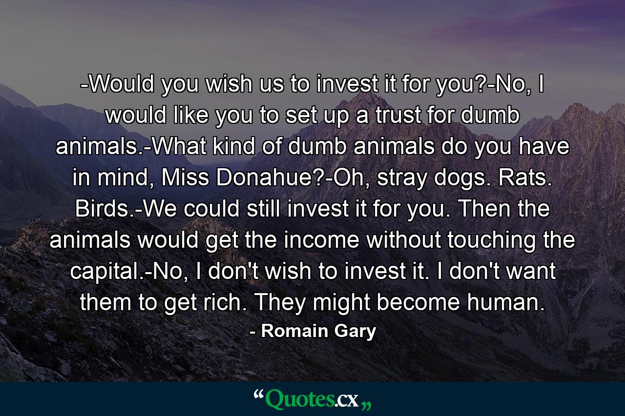 -Would you wish us to invest it for you?-No, I would like you to set up a trust for dumb animals.-What kind of dumb animals do you have in mind, Miss Donahue?-Oh, stray dogs. Rats. Birds.-We could still invest it for you. Then the animals would get the income without touching the capital.-No, I don't wish to invest it. I don't want them to get rich. They might become human. - Quote by Romain Gary