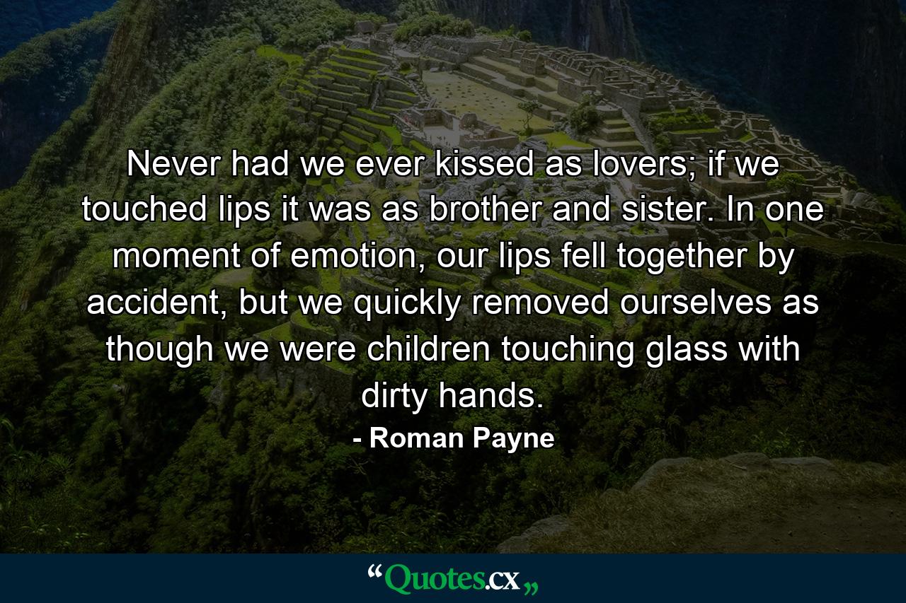 Never had we ever kissed as lovers; if we touched lips it was as brother and sister. In one moment of emotion, our lips fell together by accident, but we quickly removed ourselves as though we were children touching glass with dirty hands. - Quote by Roman Payne