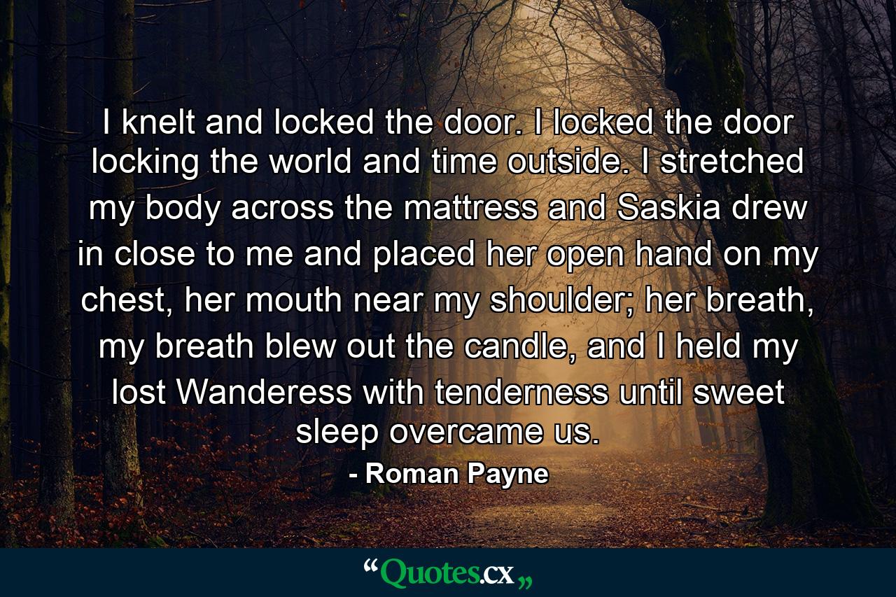 I knelt and locked the door. I locked the door locking the world and time outside. I stretched my body across the mattress and Saskia drew in close to me and placed her open hand on my chest, her mouth near my shoulder; her breath, my breath blew out the candle, and I held my lost Wanderess with tenderness until sweet sleep overcame us. - Quote by Roman Payne