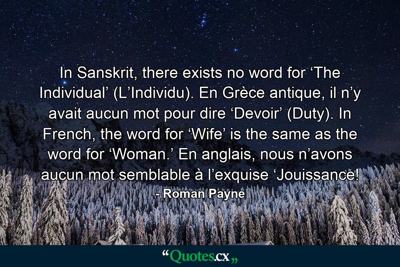 In Sanskrit, there exists no word for ‘The Individual’ (L’Individu). En Grèce antique, il n’y avait aucun mot pour dire ‘Devoir’ (Duty). In French, the word for ‘Wife’ is the same as the word for ‘Woman.’ En anglais, nous n’avons aucun mot semblable à l’exquise ‘Jouissance! - Quote by Roman Payne