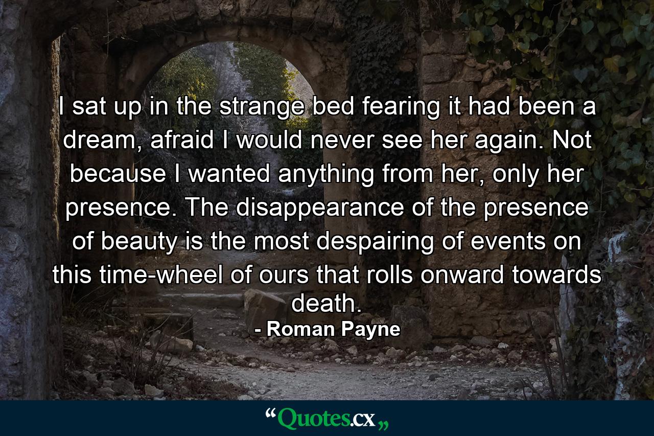 I sat up in the strange bed fearing it had been a dream, afraid I would never see her again. Not because I wanted anything from her, only her presence. The disappearance of the presence of beauty is the most despairing of events on this time-wheel of ours that rolls onward towards death. - Quote by Roman Payne