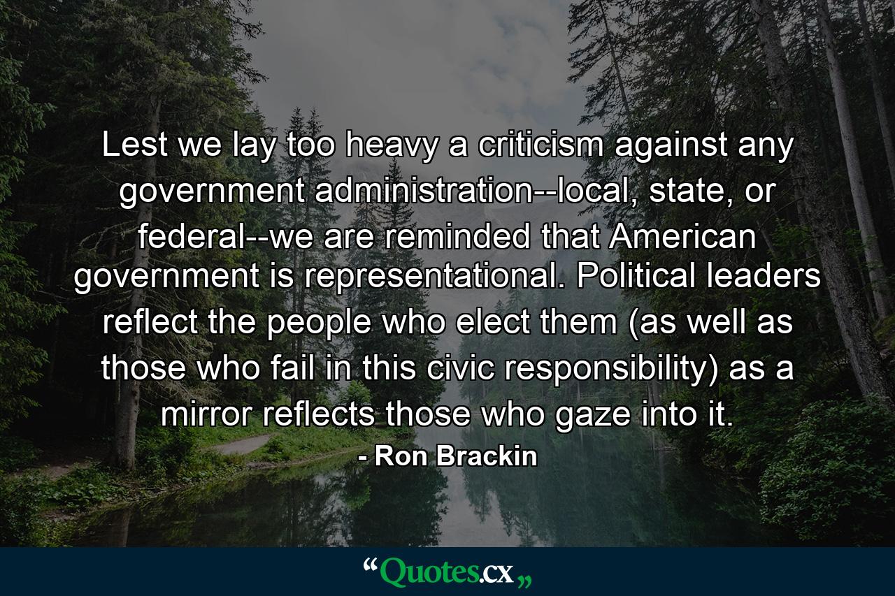 Lest we lay too heavy a criticism against any government administration--local, state, or federal--we are reminded that American government is representational. Political leaders reflect the people who elect them (as well as those who fail in this civic responsibility) as a mirror reflects those who gaze into it. - Quote by Ron Brackin