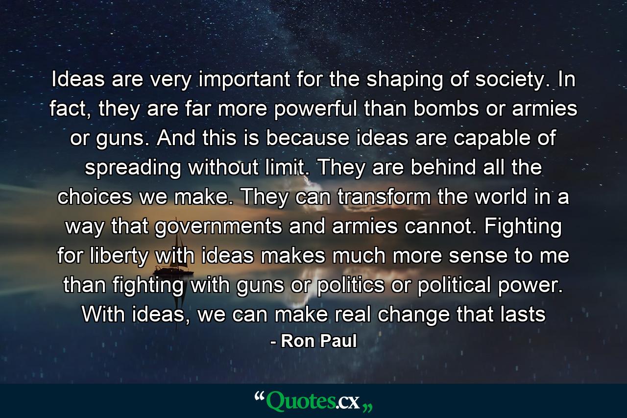 Ideas are very important for the shaping of society. In fact, they are far more powerful than bombs or armies or guns. And this is because ideas are capable of spreading without limit. They are behind all the choices we make. They can transform the world in a way that governments and armies cannot. Fighting for liberty with ideas makes much more sense to me than fighting with guns or politics or political power. With ideas, we can make real change that lasts - Quote by Ron Paul