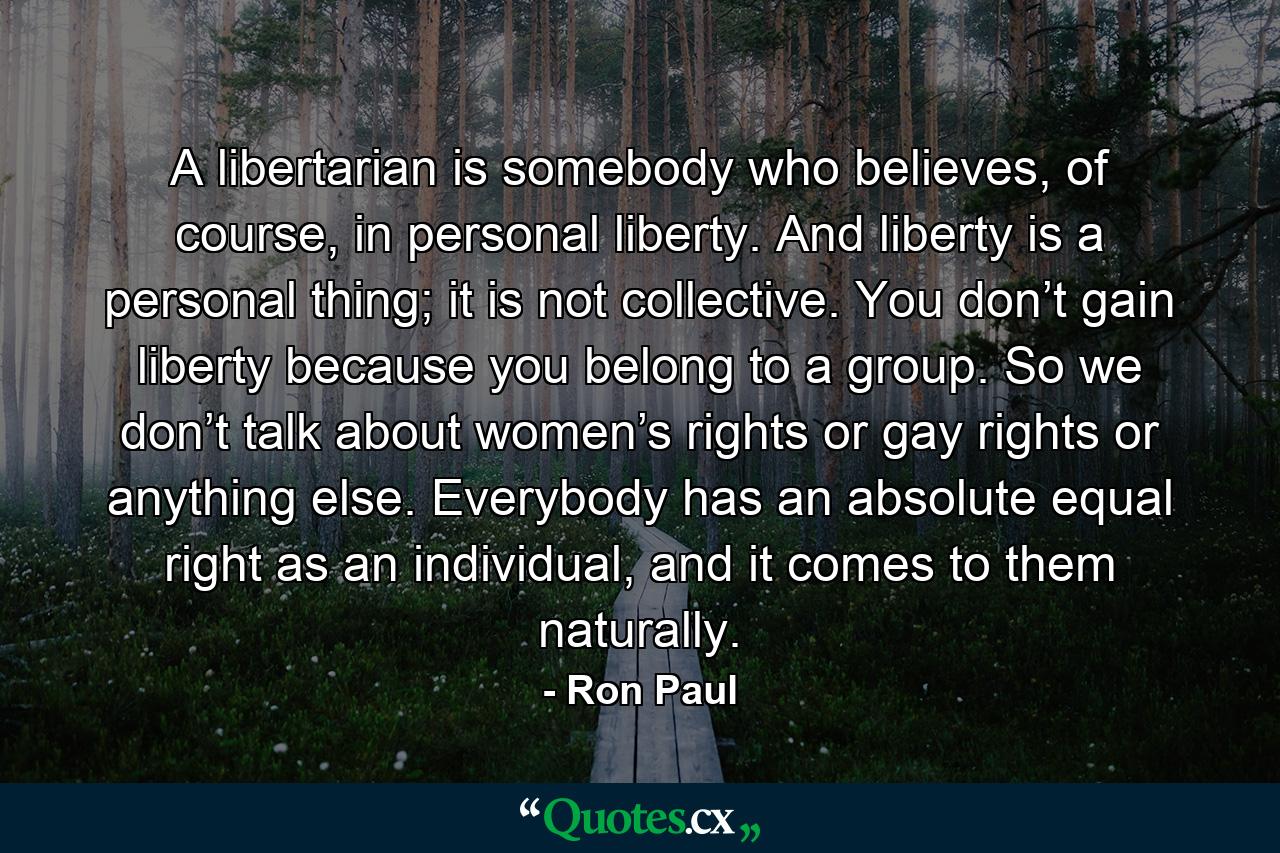 A libertarian is somebody who believes, of course, in personal liberty. And liberty is a personal thing; it is not collective. You don’t gain liberty because you belong to a group. So we don’t talk about women’s rights or gay rights or anything else. Everybody has an absolute equal right as an individual, and it comes to them naturally. - Quote by Ron Paul