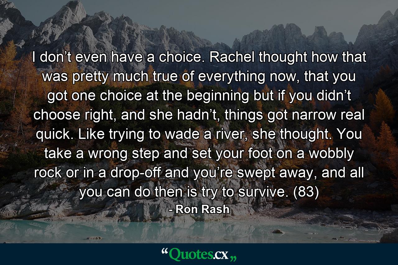 I don’t even have a choice. Rachel thought how that was pretty much true of everything now, that you got one choice at the beginning but if you didn’t choose right, and she hadn’t, things got narrow real quick. Like trying to wade a river, she thought. You take a wrong step and set your foot on a wobbly rock or in a drop-off and you’re swept away, and all you can do then is try to survive. (83) - Quote by Ron Rash