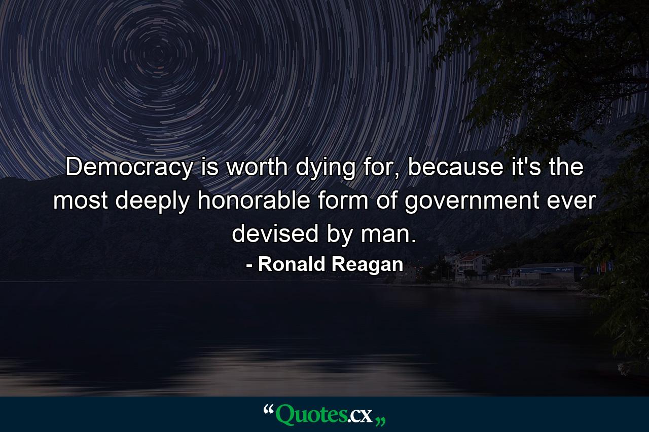 Democracy is worth dying for, because it's the most deeply honorable form of government ever devised by man. - Quote by Ronald Reagan