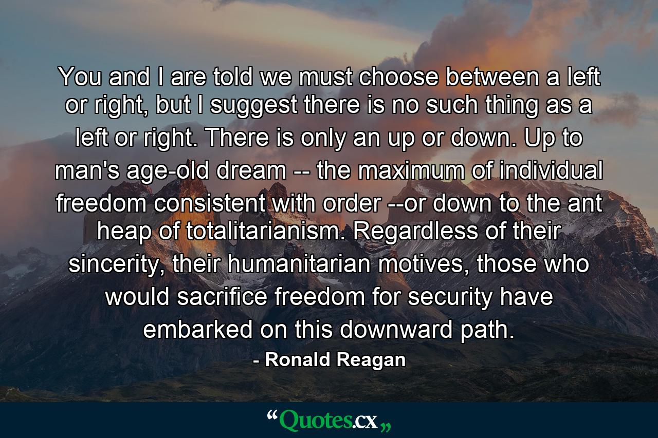 You and I are told we must choose between a left or right, but I suggest there is no such thing as a left or right. There is only an up or down. Up to man's age-old dream -- the maximum of individual freedom consistent with order --or down to the ant heap of totalitarianism. Regardless of their sincerity, their humanitarian motives, those who would sacrifice freedom for security have embarked on this downward path. - Quote by Ronald Reagan