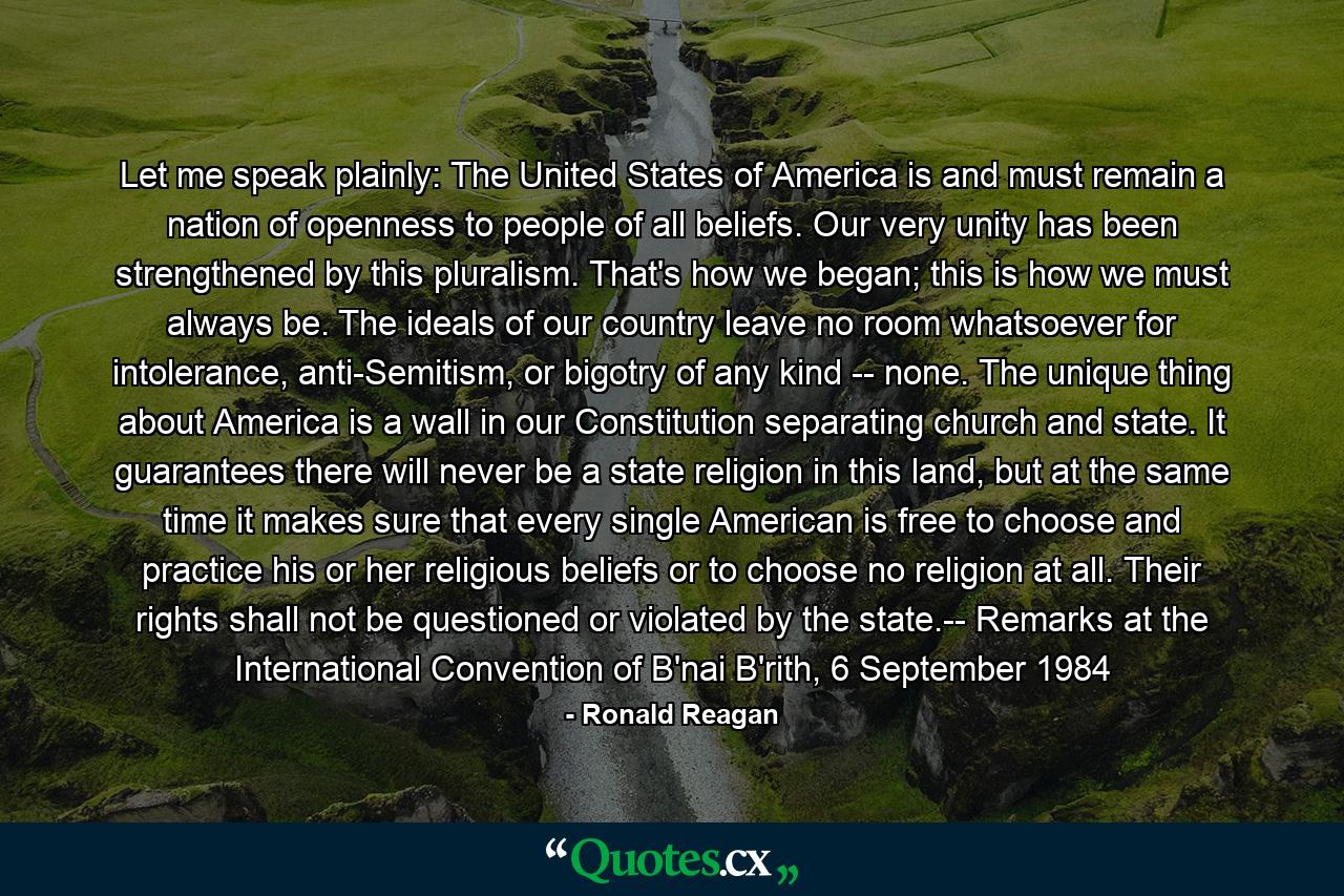 Let me speak plainly: The United States of America is and must remain a nation of openness to people of all beliefs. Our very unity has been strengthened by this pluralism. That's how we began; this is how we must always be. The ideals of our country leave no room whatsoever for intolerance, anti-Semitism, or bigotry of any kind -- none. The unique thing about America is a wall in our Constitution separating church and state. It guarantees there will never be a state religion in this land, but at the same time it makes sure that every single American is free to choose and practice his or her religious beliefs or to choose no religion at all. Their rights shall not be questioned or violated by the state.-- Remarks at the International Convention of B'nai B'rith, 6 September 1984 - Quote by Ronald Reagan