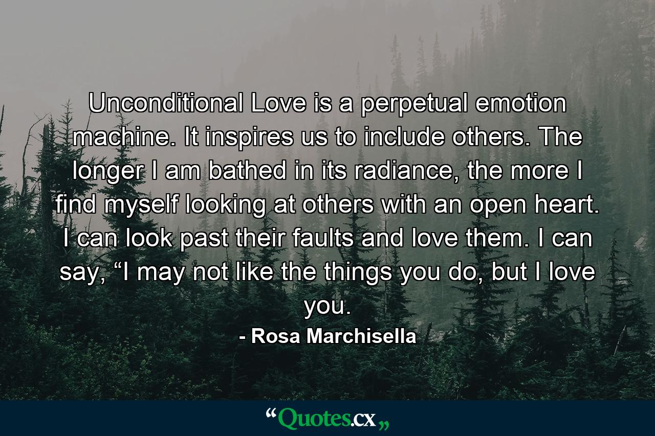 Unconditional Love is a perpetual emotion machine. It inspires us to include others. The longer I am bathed in its radiance, the more I find myself looking at others with an open heart. I can look past their faults and love them. I can say, “I may not like the things you do, but I love you. - Quote by Rosa Marchisella