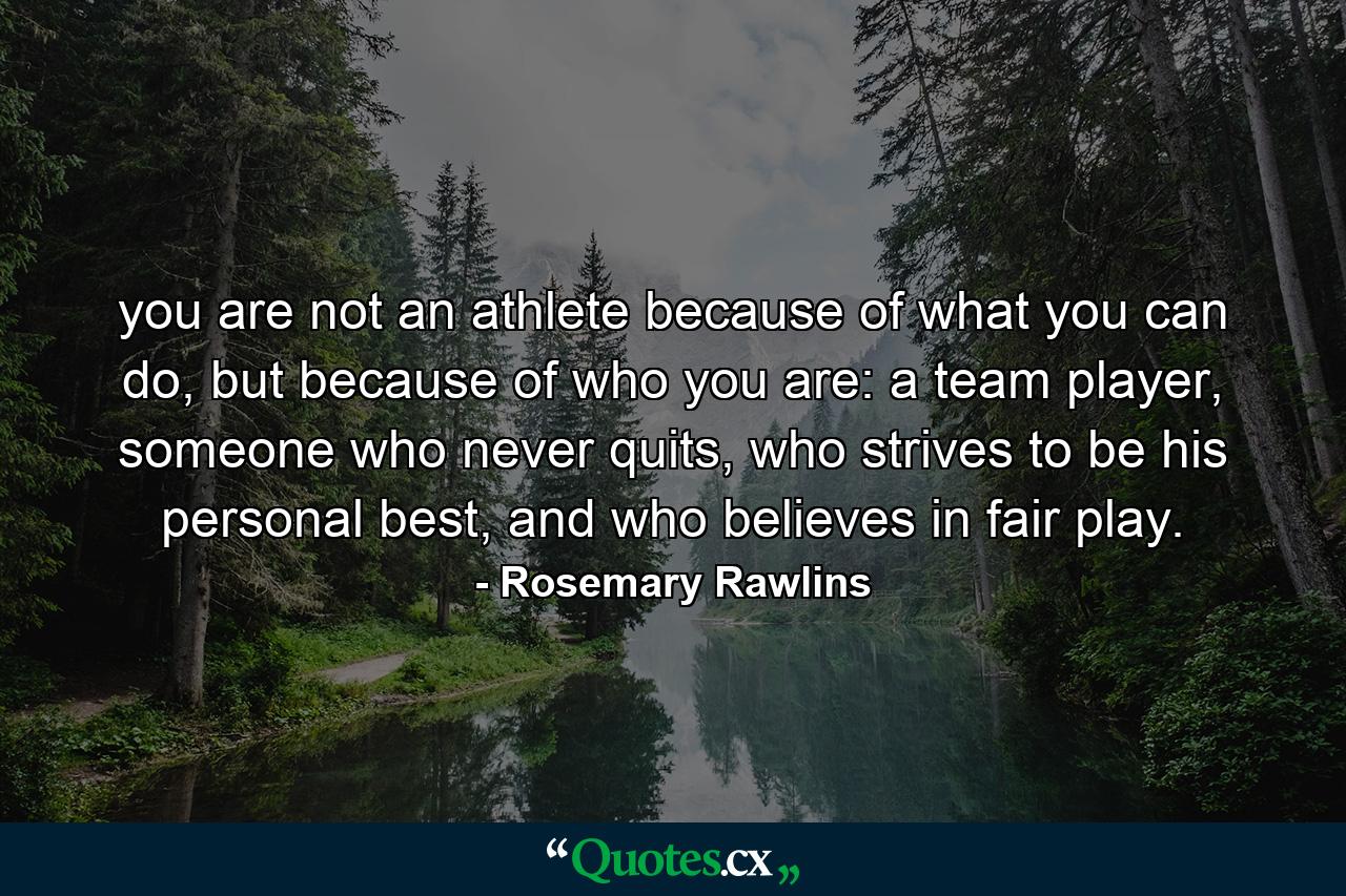 you are not an athlete because of what you can do, but because of who you are: a team player, someone who never quits, who strives to be his personal best, and who believes in fair play. - Quote by Rosemary Rawlins