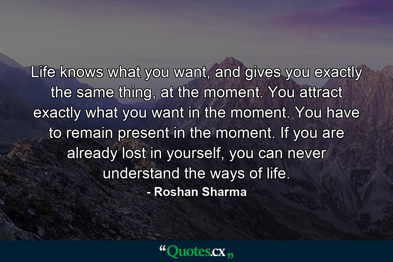 Life knows what you want, and gives you exactly the same thing, at the moment. You attract exactly what you want in the moment. You have to remain present in the moment. If you are already lost in yourself, you can never understand the ways of life. - Quote by Roshan Sharma