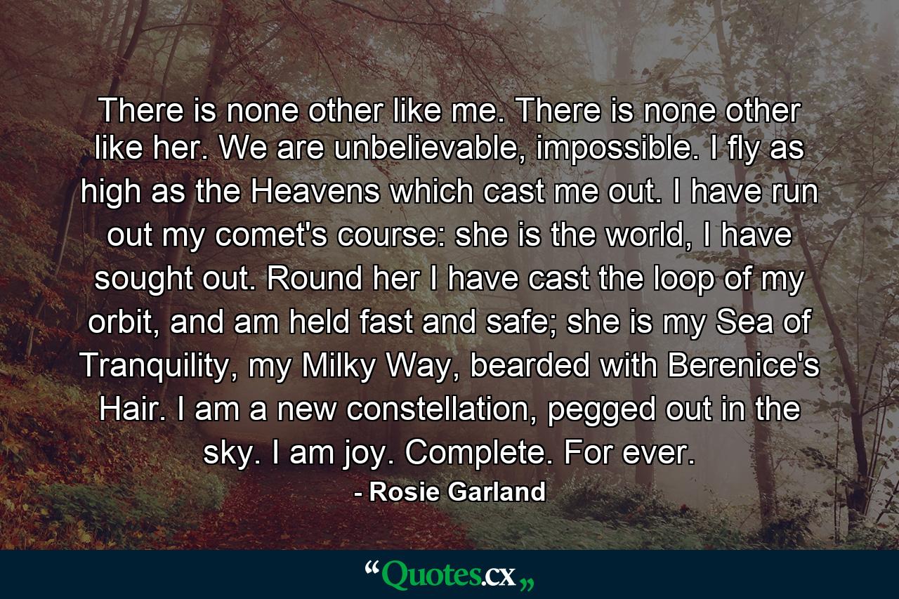 There is none other like me. There is none other like her. We are unbelievable, impossible. I fly as high as the Heavens which cast me out. I have run out my comet's course: she is the world, I have sought out. Round her I have cast the loop of my orbit, and am held fast and safe; she is my Sea of Tranquility, my Milky Way, bearded with Berenice's Hair. I am a new constellation, pegged out in the sky. I am joy. Complete. For ever. - Quote by Rosie Garland