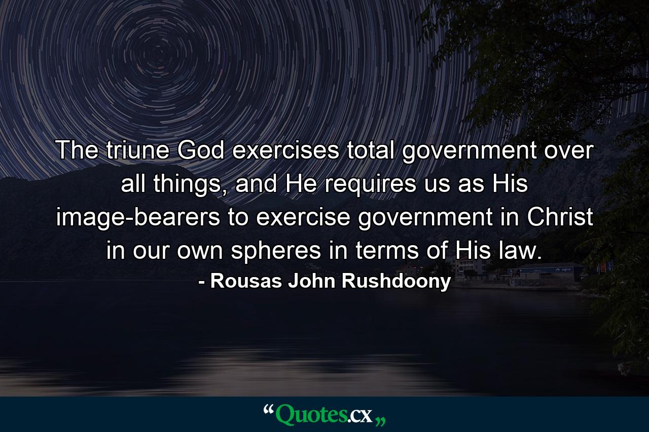 The triune God exercises total government over all things, and He requires us as His image-bearers to exercise government in Christ in our own spheres in terms of His law. - Quote by Rousas John Rushdoony