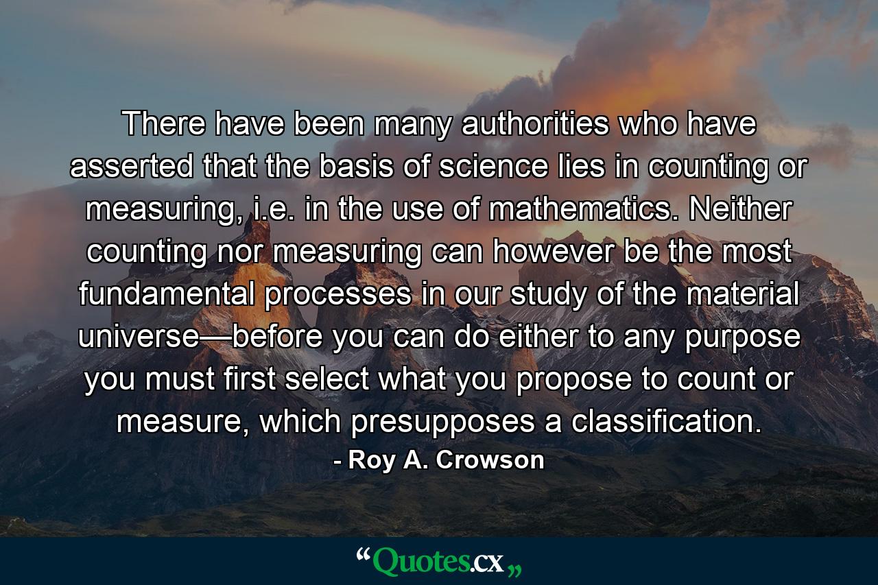 There have been many authorities who have asserted that the basis of science lies in counting or measuring, i.e. in the use of mathematics. Neither counting nor measuring can however be the most fundamental processes in our study of the material universe—before you can do either to any purpose you must first select what you propose to count or measure, which presupposes a classification. - Quote by Roy A. Crowson